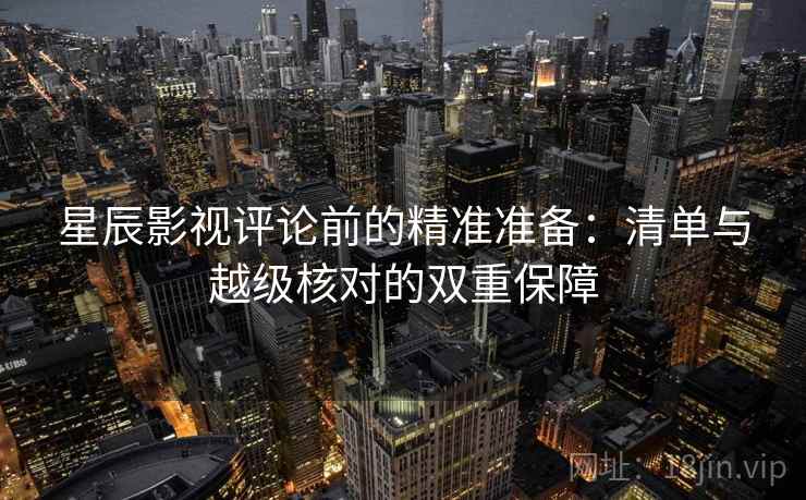 星辰影视评论前的精准准备：清单与越级核对的双重保障