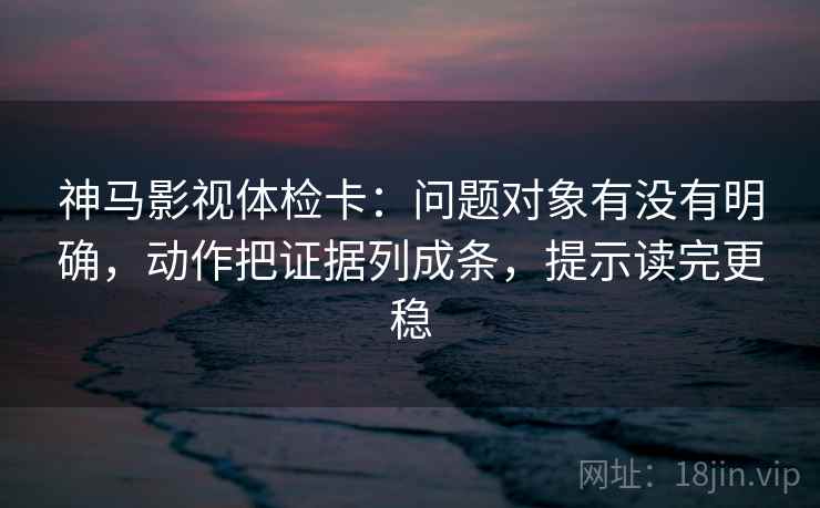 神马影视体检卡：问题对象有没有明确，动作把证据列成条，提示读完更稳