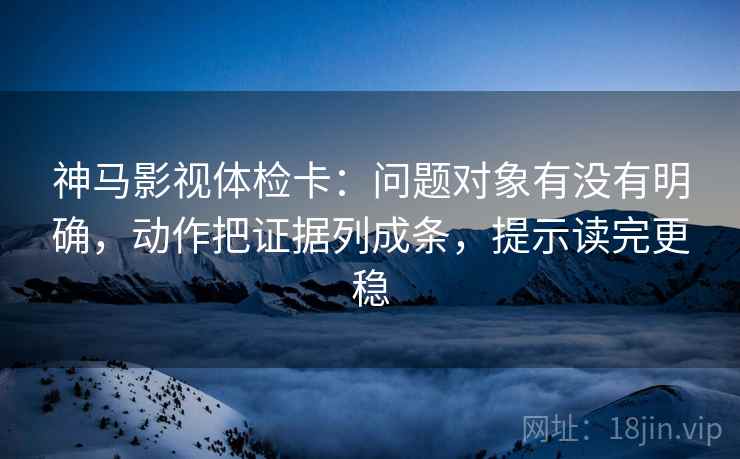 神马影视体检卡：问题对象有没有明确，动作把证据列成条，提示读完更稳