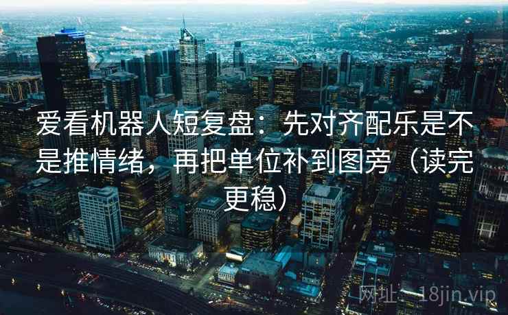 爱看机器人短复盘：先对齐配乐是不是推情绪，再把单位补到图旁（读完更稳）