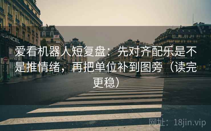 爱看机器人短复盘：先对齐配乐是不是推情绪，再把单位补到图旁（读完更稳）