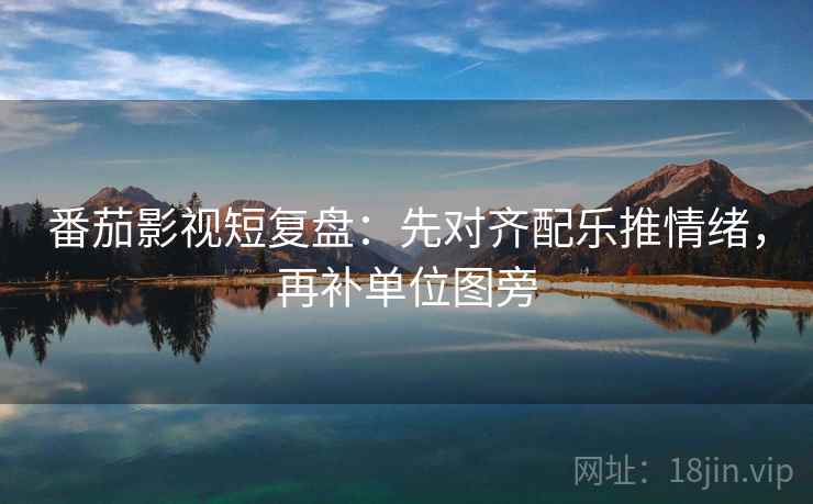 番茄影视短复盘：先对齐配乐推情绪，再补单位图旁