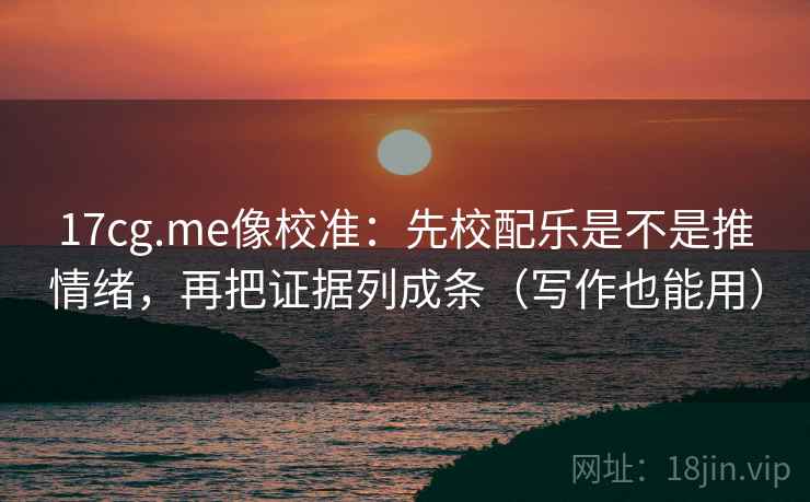 17cg.me像校准：先校配乐是不是推情绪，再把证据列成条（写作也能用）