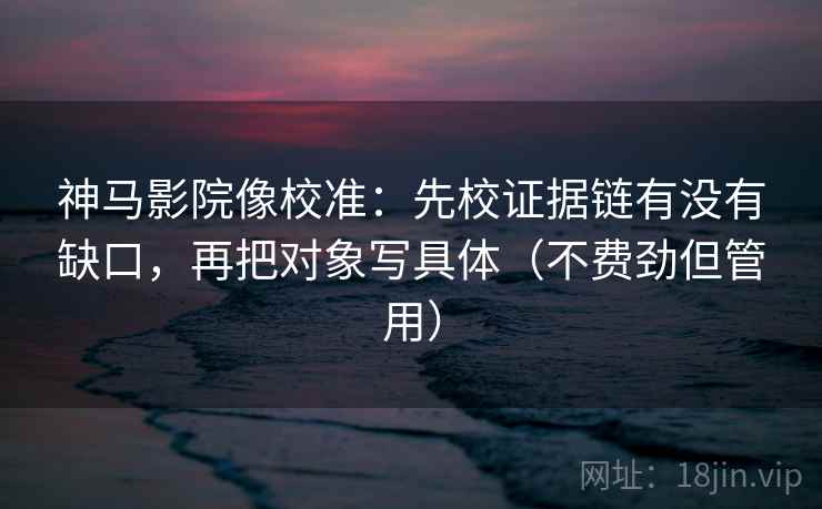 神马影院像校准：先校证据链有没有缺口，再把对象写具体（不费劲但管用）