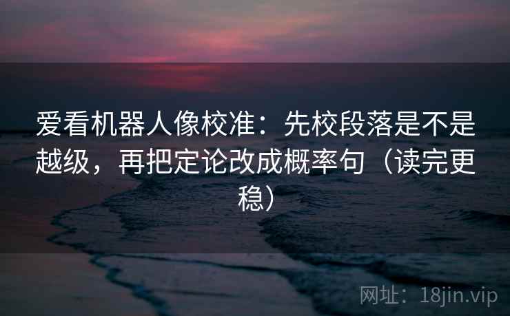爱看机器人像校准：先校段落是不是越级，再把定论改成概率句（读完更稳）