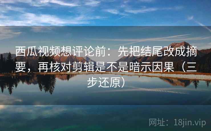 西瓜视频想评论前：先把结尾改成摘要，再核对剪辑是不是暗示因果（三步还原）