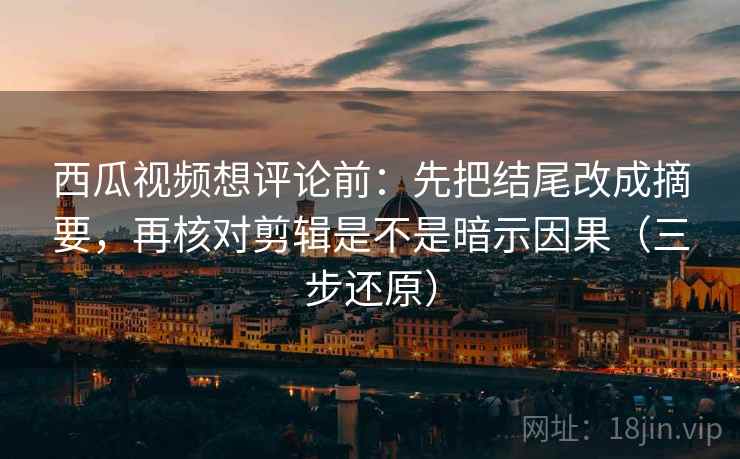 西瓜视频想评论前：先把结尾改成摘要，再核对剪辑是不是暗示因果（三步还原）