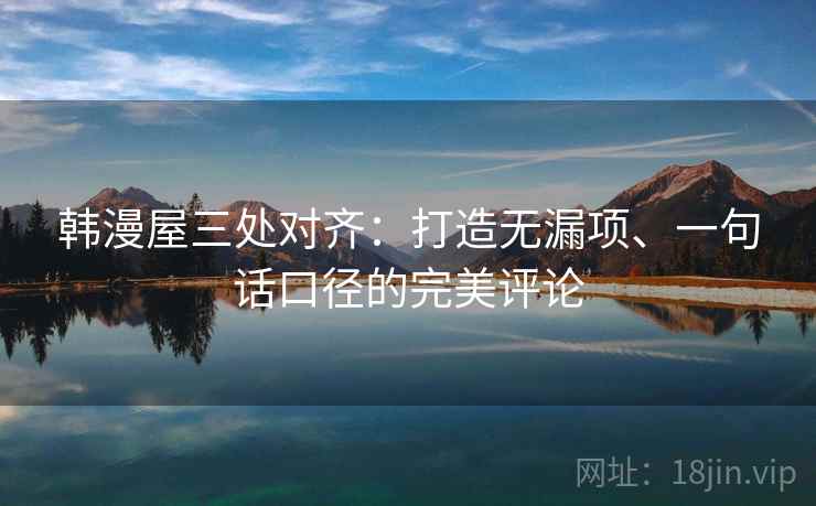韩漫屋三处对齐：打造无漏项、一句话口径的完美评论