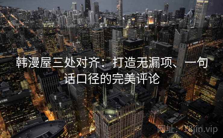 韩漫屋三处对齐：打造无漏项、一句话口径的完美评论