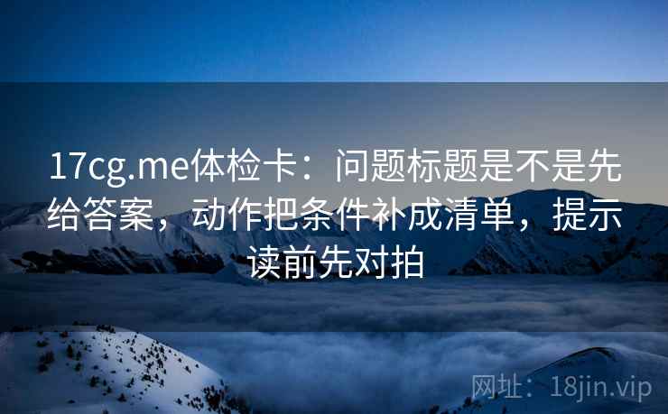 17cg.me体检卡：问题标题是不是先给答案，动作把条件补成清单，提示读前先对拍